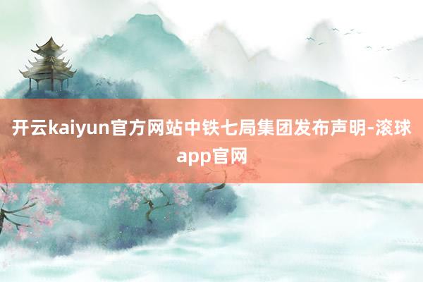 开云kaiyun官方网站中铁七局集团发布声明-滚球app官网