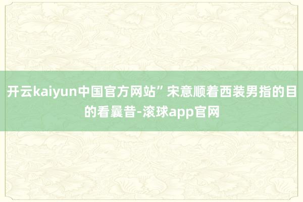开云kaiyun中国官方网站”宋意顺着西装男指的目的看曩昔-滚球app官网