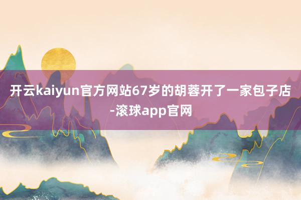 开云kaiyun官方网站67岁的胡蓉开了一家包子店-滚球app官网