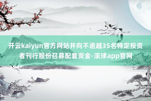 开云kaiyun官方网站并向不逾越35名特定投资者刊行股份召募配套资金-滚球app官网