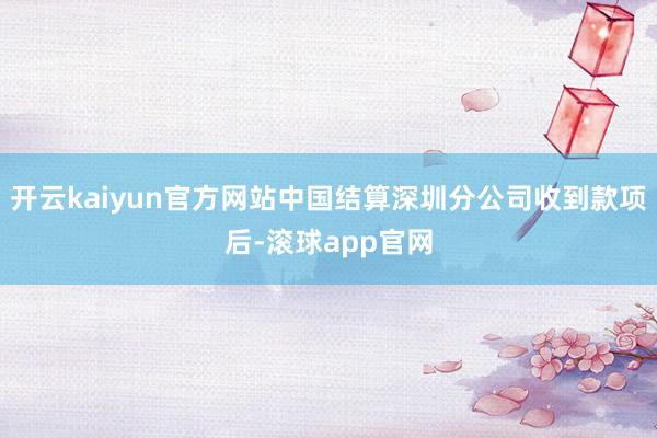 开云kaiyun官方网站中国结算深圳分公司收到款项后-滚球app官网