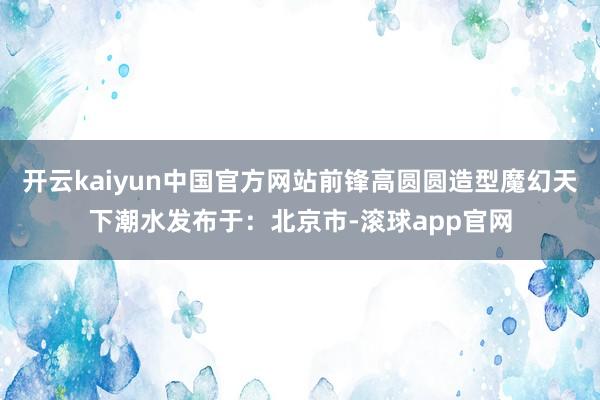 开云kaiyun中国官方网站前锋高圆圆造型魔幻天下潮水发布于：北京市-滚球app官网