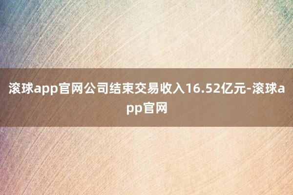 滚球app官网公司结束交易收入16.52亿元-滚球app官网