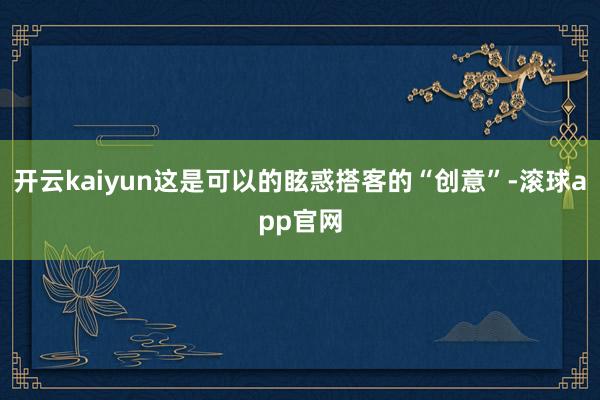开云kaiyun这是可以的眩惑搭客的“创意”-滚球app官网