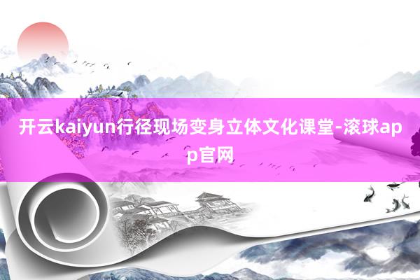 开云kaiyun行径现场变身立体文化课堂-滚球app官网