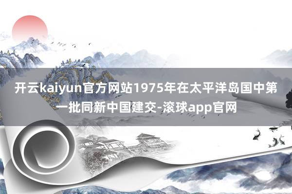 开云kaiyun官方网站1975年在太平洋岛国中第一批同新中国建交-滚球app官网