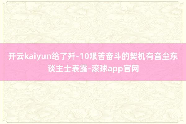 开云kaiyun给了歼-10艰苦奋斗的契机有音尘东谈主士表露-滚球app官网