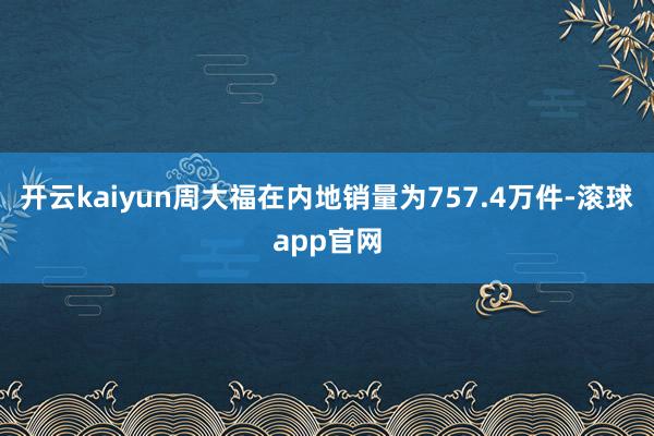 开云kaiyun周大福在内地销量为757.4万件-滚球app官网