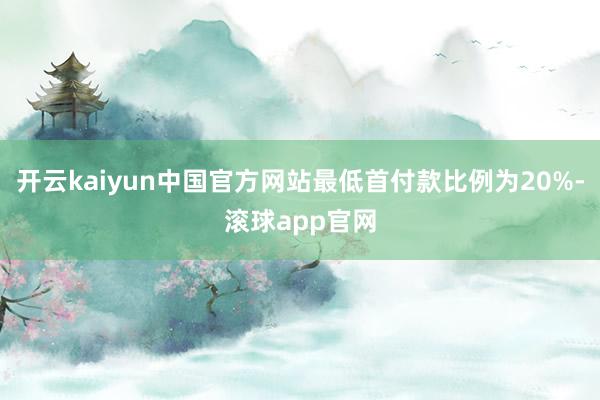 开云kaiyun中国官方网站最低首付款比例为20%-滚球app官网