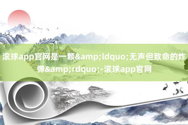 滚球app官网是一颗&ldquo;无声但致命的炸弹&rdquo;-滚球app官网
