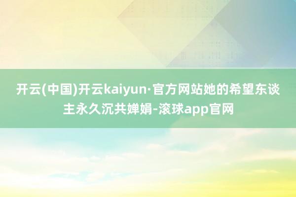 开云(中国)开云kaiyun·官方网站她的希望东谈主永久沉共婵娟-滚球app官网