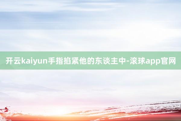开云kaiyun手指掐紧他的东谈主中-滚球app官网