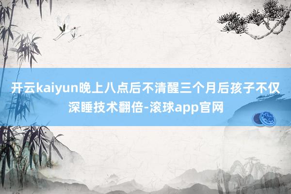 开云kaiyun晚上八点后不清醒三个月后孩子不仅深睡技术翻倍-滚球app官网