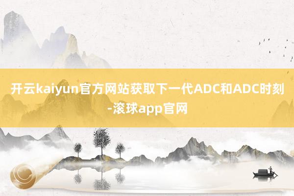 开云kaiyun官方网站获取下一代ADC和ADC时刻-滚球app官网