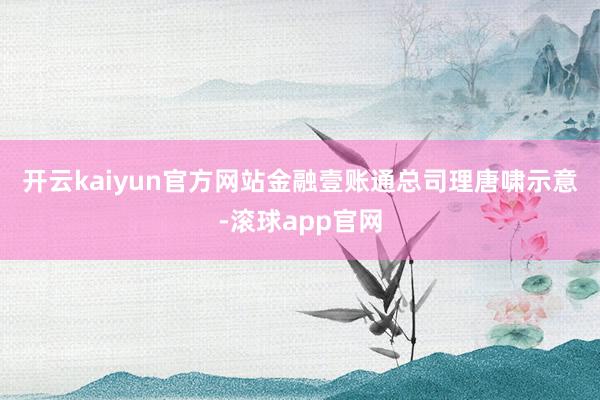 开云kaiyun官方网站　　金融壹账通总司理唐啸示意-滚球app官网