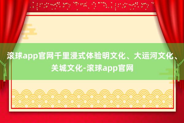 滚球app官网千里浸式体验明文化、大运河文化、关城文化-滚球app官网