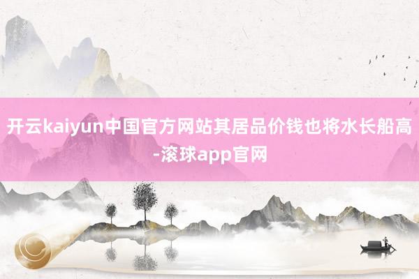 开云kaiyun中国官方网站其居品价钱也将水长船高-滚球app官网