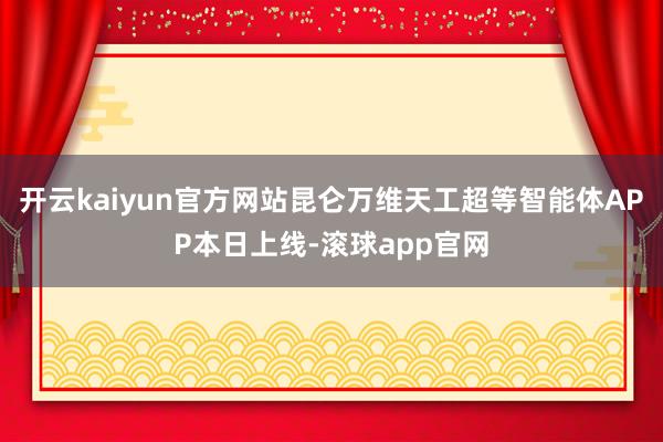 开云kaiyun官方网站昆仑万维天工超等智能体APP本日上线-滚球app官网
