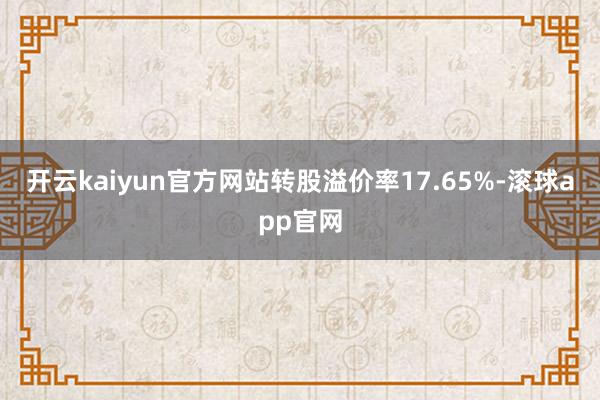 开云kaiyun官方网站转股溢价率17.65%-滚球app官网