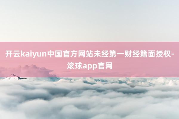 开云kaiyun中国官方网站未经第一财经籍面授权-滚球app官网