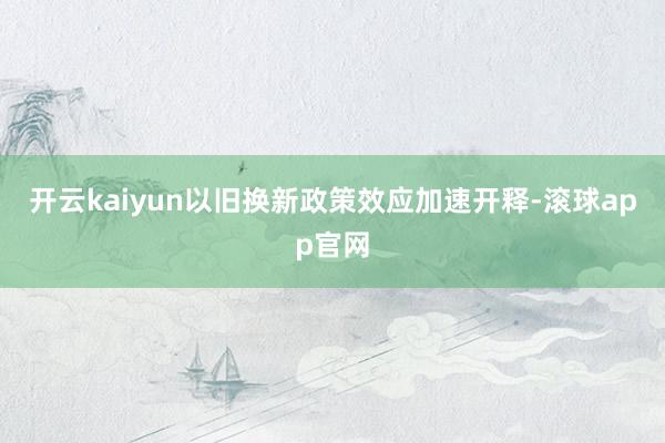 开云kaiyun以旧换新政策效应加速开释-滚球app官网