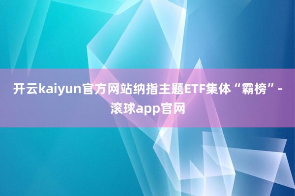 开云kaiyun官方网站纳指主题ETF集体“霸榜”-滚球app官网
