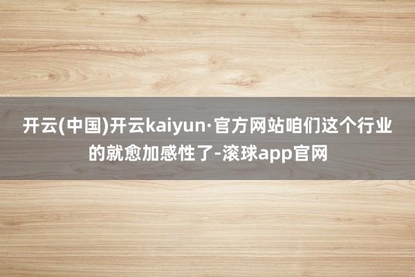开云(中国)开云kaiyun·官方网站咱们这个行业的就愈加感性了-滚球app官网