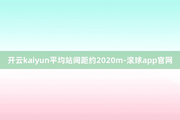 开云kaiyun平均站间距约2020m-滚球app官网