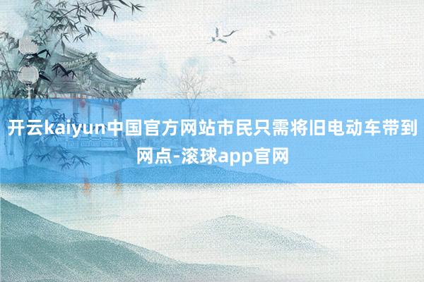 开云kaiyun中国官方网站市民只需将旧电动车带到网点-滚球app官网