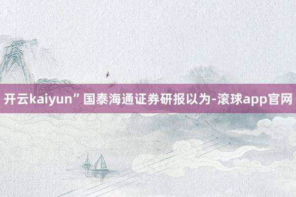 开云kaiyun”　　国泰海通证券研报以为-滚球app官网