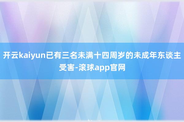 开云kaiyun已有三名未满十四周岁的未成年东谈主受害-滚球app官网