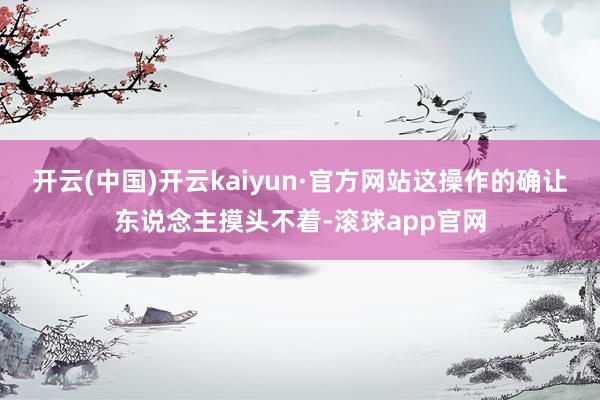 开云(中国)开云kaiyun·官方网站这操作的确让东说念主摸头不着-滚球app官网