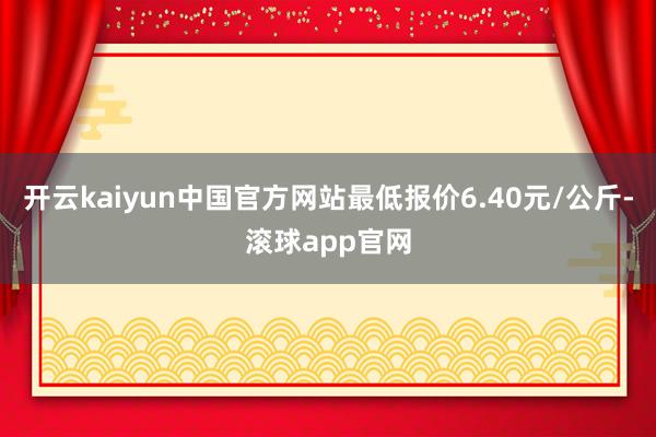 开云kaiyun中国官方网站最低报价6.40元/公斤-滚球app官网
