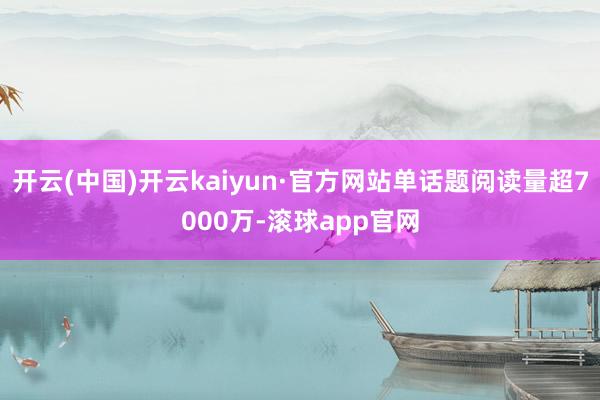 开云(中国)开云kaiyun·官方网站单话题阅读量超7000万-滚球app官网