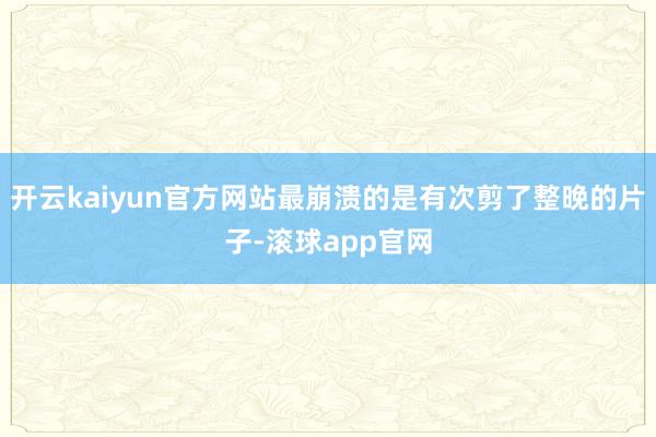 开云kaiyun官方网站最崩溃的是有次剪了整晚的片子-滚球app官网
