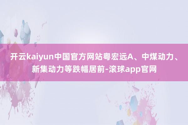 开云kaiyun中国官方网站粤宏远A、中煤动力、新集动力等跌幅居前-滚球app官网