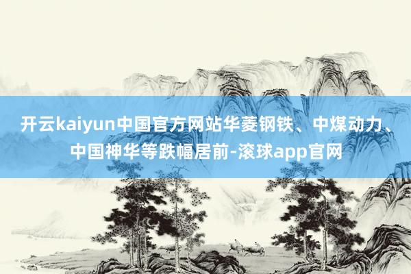 开云kaiyun中国官方网站华菱钢铁、中煤动力、中国神华等跌幅居前-滚球app官网