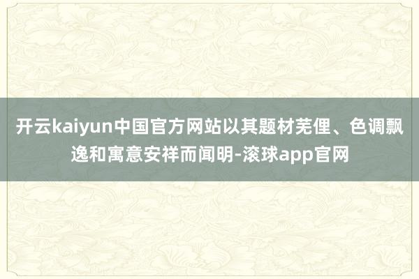 开云kaiyun中国官方网站以其题材芜俚、色调飘逸和寓意安祥而闻明-滚球app官网