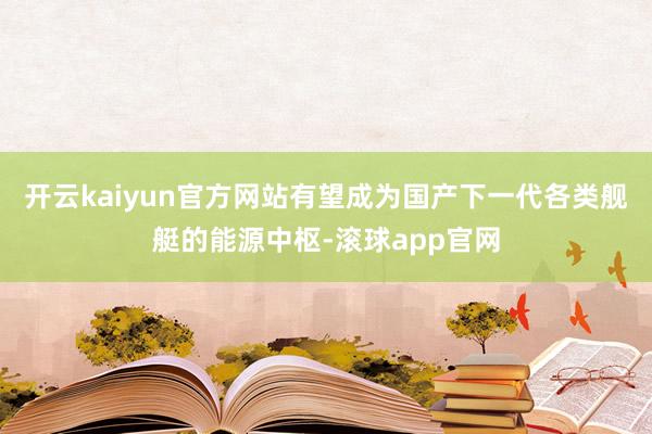 开云kaiyun官方网站有望成为国产下一代各类舰艇的能源中枢-滚球app官网