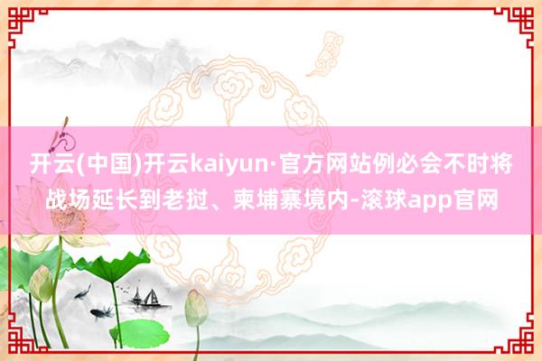 开云(中国)开云kaiyun·官方网站例必会不时将战场延长到老挝、柬埔寨境内-滚球app官网
