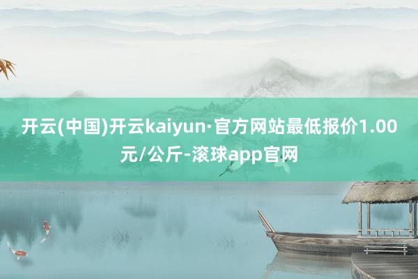 开云(中国)开云kaiyun·官方网站最低报价1.00元/公斤-滚球app官网