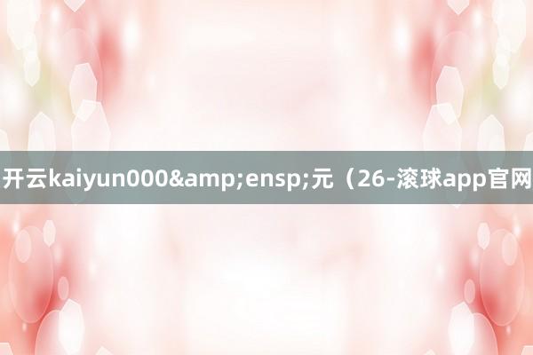 开云kaiyun000 元(26-滚球app官网