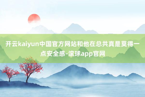 开云kaiyun中国官方网站和他在总共真是莫得一点安全感-滚球app官网