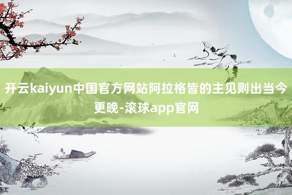 开云kaiyun中国官方网站阿拉格皆的主见则出当今更晚-滚球app官网