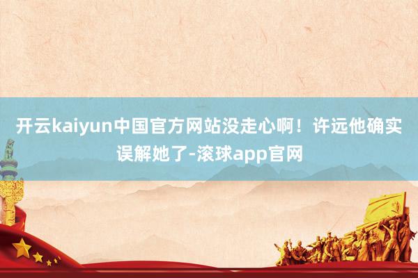 开云kaiyun中国官方网站没走心啊！许远他确实误解她了-滚球app官网