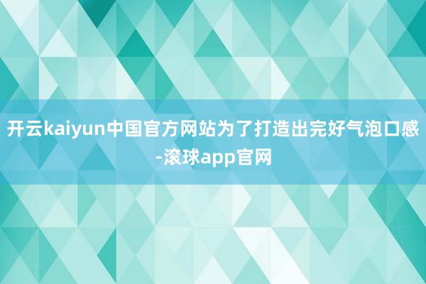 开云kaiyun中国官方网站为了打造出完好气泡口感-滚球app官网
