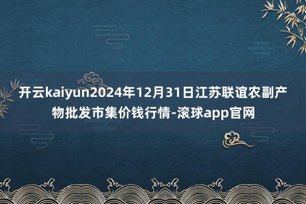 开云kaiyun2024年12月31日江苏联谊农副产物批发市集价钱行情-滚球app官网
