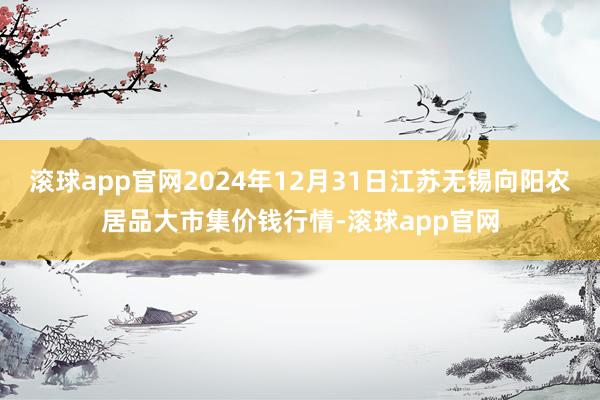 滚球app官网2024年12月31日江苏无锡向阳农居品大市集价钱行情-滚球app官网