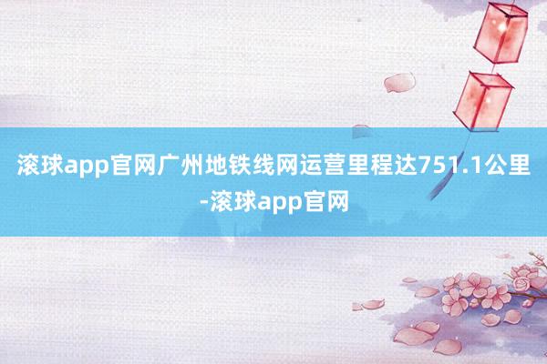 滚球app官网广州地铁线网运营里程达751.1公里-滚球app官网