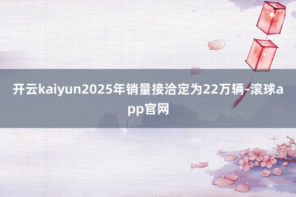 开云kaiyun2025年销量接洽定为22万辆-滚球app官网